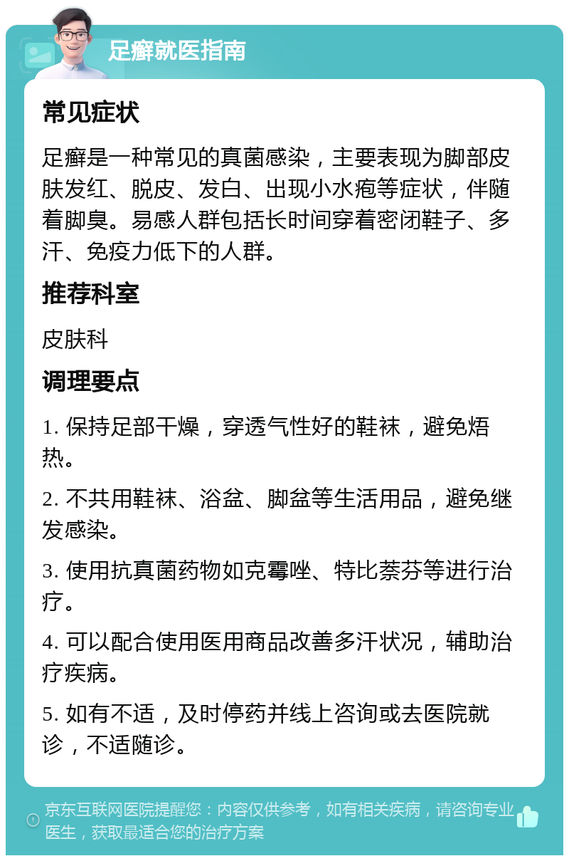 足癣就医指南 常见症状 足癣是一种常见的真菌感染，主要表现为脚部皮肤发红、脱皮、发白、出现小水疱等症状，伴随着脚臭。易感人群包括长时间穿着密闭鞋子、多汗、免疫力低下的人群。 推荐科室 皮肤科 调理要点 1. 保持足部干燥，穿透气性好的鞋袜，避免焐热。 2. 不共用鞋袜、浴盆、脚盆等生活用品，避免继发感染。 3. 使用抗真菌药物如克霉唑、特比萘芬等进行治疗。 4. 可以配合使用医用商品改善多汗状况，辅助治疗疾病。 5. 如有不适，及时停药并线上咨询或去医院就诊，不适随诊。