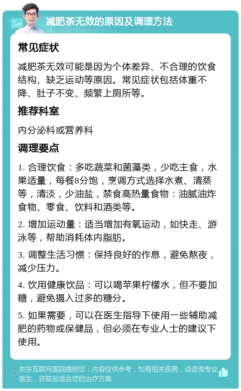 减肥茶无效的原因及调理方法 常见症状 减肥茶无效可能是因为个体差异、不合理的饮食结构、缺乏运动等原因。常见症状包括体重不降、肚子不变、频繁上厕所等。 推荐科室 内分泌科或营养科 调理要点 1. 合理饮食：多吃蔬菜和菌藻类，少吃主食，水果适量，每餐8分饱，烹调方式选择水煮、清蒸等，清淡，少油盐，禁食高热量食物：油腻油炸食物、零食、饮料和酒类等。 2. 增加运动量：适当增加有氧运动，如快走、游泳等，帮助消耗体内脂肪。 3. 调整生活习惯：保持良好的作息，避免熬夜，减少压力。 4. 饮用健康饮品：可以喝苹果柠檬水，但不要加糖，避免摄入过多的糖分。 5. 如果需要，可以在医生指导下使用一些辅助减肥的药物或保健品，但必须在专业人士的建议下使用。