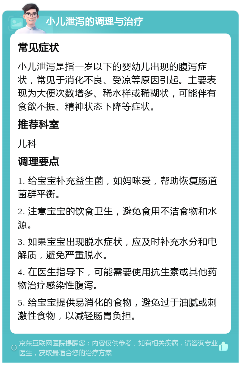 小儿泄泻的调理与治疗 常见症状 小儿泄泻是指一岁以下的婴幼儿出现的腹泻症状，常见于消化不良、受凉等原因引起。主要表现为大便次数增多、稀水样或稀糊状，可能伴有食欲不振、精神状态下降等症状。 推荐科室 儿科 调理要点 1. 给宝宝补充益生菌，如妈咪爱，帮助恢复肠道菌群平衡。 2. 注意宝宝的饮食卫生，避免食用不洁食物和水源。 3. 如果宝宝出现脱水症状，应及时补充水分和电解质，避免严重脱水。 4. 在医生指导下，可能需要使用抗生素或其他药物治疗感染性腹泻。 5. 给宝宝提供易消化的食物，避免过于油腻或刺激性食物，以减轻肠胃负担。