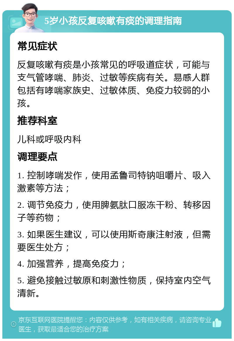 5岁小孩反复咳嗽有痰的调理指南 常见症状 反复咳嗽有痰是小孩常见的呼吸道症状，可能与支气管哮喘、肺炎、过敏等疾病有关。易感人群包括有哮喘家族史、过敏体质、免疫力较弱的小孩。 推荐科室 儿科或呼吸内科 调理要点 1. 控制哮喘发作，使用孟鲁司特钠咀嚼片、吸入激素等方法； 2. 调节免疫力，使用脾氨肽口服冻干粉、转移因子等药物； 3. 如果医生建议，可以使用斯奇康注射液，但需要医生处方； 4. 加强营养，提高免疫力； 5. 避免接触过敏原和刺激性物质，保持室内空气清新。