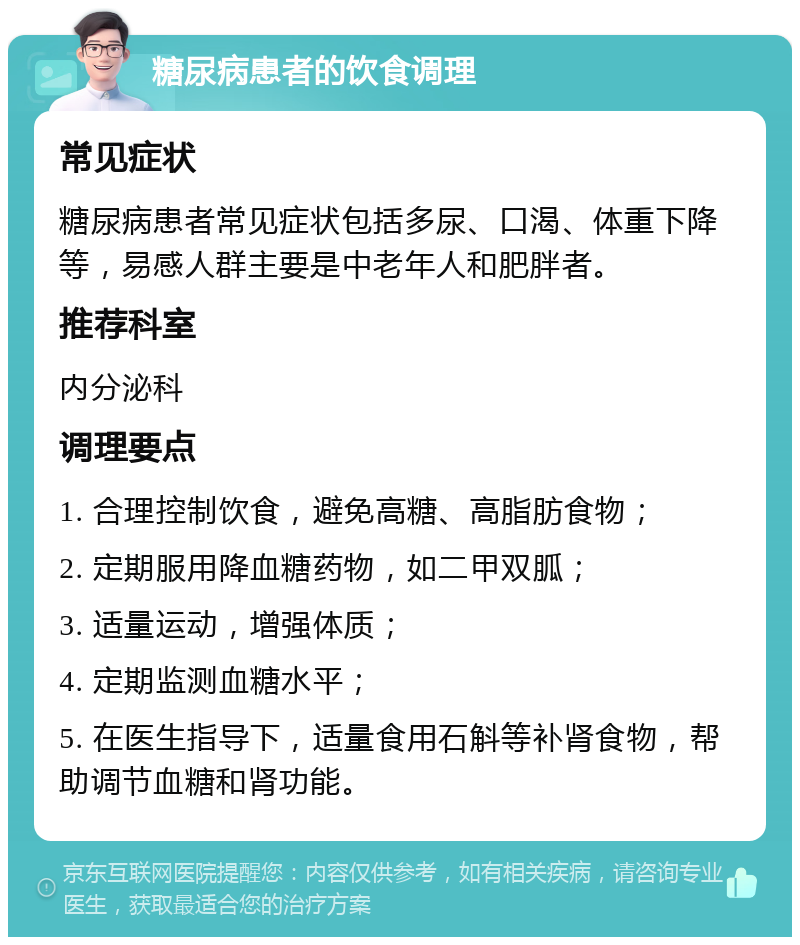 糖尿病患者的饮食调理 常见症状 糖尿病患者常见症状包括多尿、口渴、体重下降等，易感人群主要是中老年人和肥胖者。 推荐科室 内分泌科 调理要点 1. 合理控制饮食，避免高糖、高脂肪食物； 2. 定期服用降血糖药物，如二甲双胍； 3. 适量运动，增强体质； 4. 定期监测血糖水平； 5. 在医生指导下，适量食用石斛等补肾食物，帮助调节血糖和肾功能。