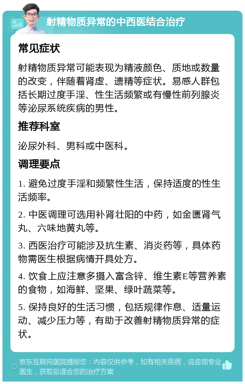 射精物质异常的中西医结合治疗 常见症状 射精物质异常可能表现为精液颜色、质地或数量的改变，伴随着肾虚、遗精等症状。易感人群包括长期过度手淫、性生活频繁或有慢性前列腺炎等泌尿系统疾病的男性。 推荐科室 泌尿外科、男科或中医科。 调理要点 1. 避免过度手淫和频繁性生活，保持适度的性生活频率。 2. 中医调理可选用补肾壮阳的中药，如金匮肾气丸、六味地黄丸等。 3. 西医治疗可能涉及抗生素、消炎药等，具体药物需医生根据病情开具处方。 4. 饮食上应注意多摄入富含锌、维生素E等营养素的食物，如海鲜、坚果、绿叶蔬菜等。 5. 保持良好的生活习惯，包括规律作息、适量运动、减少压力等，有助于改善射精物质异常的症状。