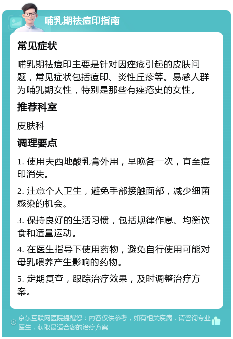 哺乳期祛痘印指南 常见症状 哺乳期祛痘印主要是针对因痤疮引起的皮肤问题，常见症状包括痘印、炎性丘疹等。易感人群为哺乳期女性，特别是那些有痤疮史的女性。 推荐科室 皮肤科 调理要点 1. 使用夫西地酸乳膏外用，早晚各一次，直至痘印消失。 2. 注意个人卫生，避免手部接触面部，减少细菌感染的机会。 3. 保持良好的生活习惯，包括规律作息、均衡饮食和适量运动。 4. 在医生指导下使用药物，避免自行使用可能对母乳喂养产生影响的药物。 5. 定期复查，跟踪治疗效果，及时调整治疗方案。