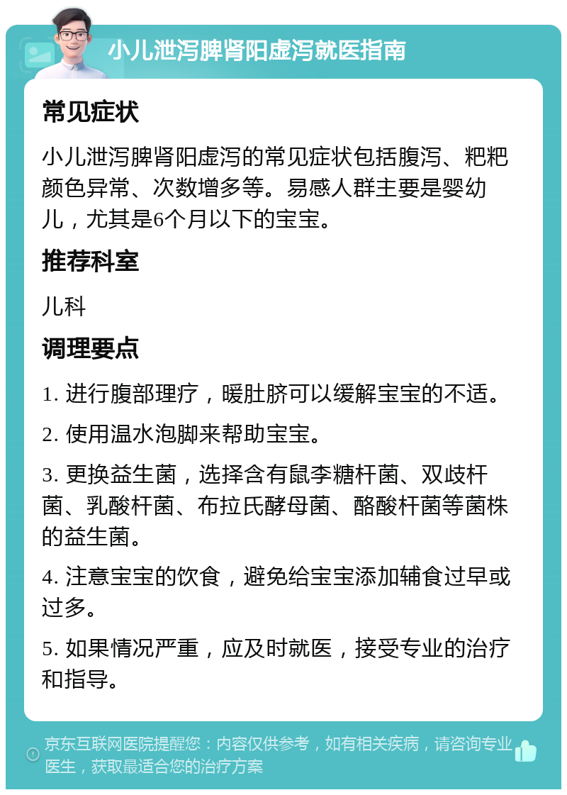 小儿泄泻脾肾阳虚泻就医指南 常见症状 小儿泄泻脾肾阳虚泻的常见症状包括腹泻、粑粑颜色异常、次数增多等。易感人群主要是婴幼儿，尤其是6个月以下的宝宝。 推荐科室 儿科 调理要点 1. 进行腹部理疗，暖肚脐可以缓解宝宝的不适。 2. 使用温水泡脚来帮助宝宝。 3. 更换益生菌，选择含有鼠李糖杆菌、双歧杆菌、乳酸杆菌、布拉氏酵母菌、酪酸杆菌等菌株的益生菌。 4. 注意宝宝的饮食，避免给宝宝添加辅食过早或过多。 5. 如果情况严重，应及时就医，接受专业的治疗和指导。