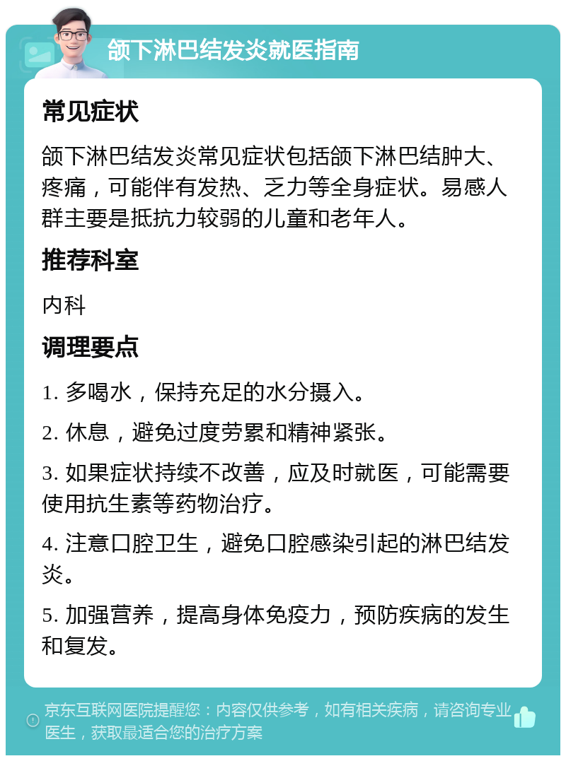 颌下淋巴结发炎就医指南 常见症状 颌下淋巴结发炎常见症状包括颌下淋巴结肿大、疼痛，可能伴有发热、乏力等全身症状。易感人群主要是抵抗力较弱的儿童和老年人。 推荐科室 内科 调理要点 1. 多喝水，保持充足的水分摄入。 2. 休息，避免过度劳累和精神紧张。 3. 如果症状持续不改善，应及时就医，可能需要使用抗生素等药物治疗。 4. 注意口腔卫生，避免口腔感染引起的淋巴结发炎。 5. 加强营养，提高身体免疫力，预防疾病的发生和复发。