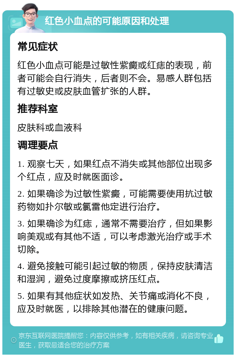 红色小血点的可能原因和处理 常见症状 红色小血点可能是过敏性紫癜或红痣的表现，前者可能会自行消失，后者则不会。易感人群包括有过敏史或皮肤血管扩张的人群。 推荐科室 皮肤科或血液科 调理要点 1. 观察七天，如果红点不消失或其他部位出现多个红点，应及时就医面诊。 2. 如果确诊为过敏性紫癜，可能需要使用抗过敏药物如扑尔敏或氯雷他定进行治疗。 3. 如果确诊为红痣，通常不需要治疗，但如果影响美观或有其他不适，可以考虑激光治疗或手术切除。 4. 避免接触可能引起过敏的物质，保持皮肤清洁和湿润，避免过度摩擦或挤压红点。 5. 如果有其他症状如发热、关节痛或消化不良，应及时就医，以排除其他潜在的健康问题。