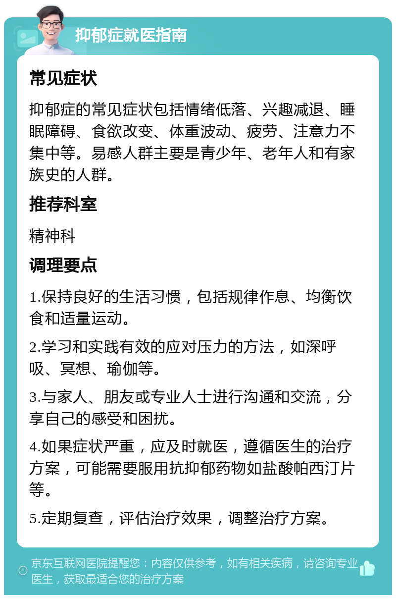 抑郁症就医指南 常见症状 抑郁症的常见症状包括情绪低落、兴趣减退、睡眠障碍、食欲改变、体重波动、疲劳、注意力不集中等。易感人群主要是青少年、老年人和有家族史的人群。 推荐科室 精神科 调理要点 1.保持良好的生活习惯，包括规律作息、均衡饮食和适量运动。 2.学习和实践有效的应对压力的方法，如深呼吸、冥想、瑜伽等。 3.与家人、朋友或专业人士进行沟通和交流，分享自己的感受和困扰。 4.如果症状严重，应及时就医，遵循医生的治疗方案，可能需要服用抗抑郁药物如盐酸帕西汀片等。 5.定期复查，评估治疗效果，调整治疗方案。