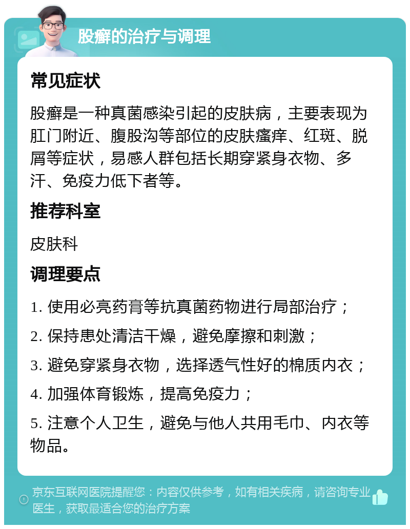 股癣的治疗与调理 常见症状 股癣是一种真菌感染引起的皮肤病，主要表现为肛门附近、腹股沟等部位的皮肤瘙痒、红斑、脱屑等症状，易感人群包括长期穿紧身衣物、多汗、免疫力低下者等。 推荐科室 皮肤科 调理要点 1. 使用必亮药膏等抗真菌药物进行局部治疗； 2. 保持患处清洁干燥，避免摩擦和刺激； 3. 避免穿紧身衣物，选择透气性好的棉质内衣； 4. 加强体育锻炼，提高免疫力； 5. 注意个人卫生，避免与他人共用毛巾、内衣等物品。