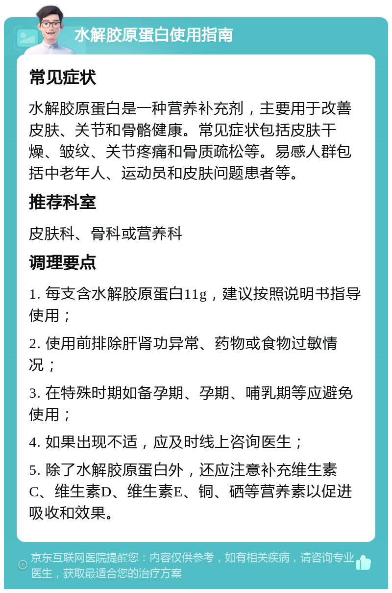 水解胶原蛋白使用指南 常见症状 水解胶原蛋白是一种营养补充剂，主要用于改善皮肤、关节和骨骼健康。常见症状包括皮肤干燥、皱纹、关节疼痛和骨质疏松等。易感人群包括中老年人、运动员和皮肤问题患者等。 推荐科室 皮肤科、骨科或营养科 调理要点 1. 每支含水解胶原蛋白11g，建议按照说明书指导使用； 2. 使用前排除肝肾功异常、药物或食物过敏情况； 3. 在特殊时期如备孕期、孕期、哺乳期等应避免使用； 4. 如果出现不适，应及时线上咨询医生； 5. 除了水解胶原蛋白外，还应注意补充维生素C、维生素D、维生素E、铜、硒等营养素以促进吸收和效果。