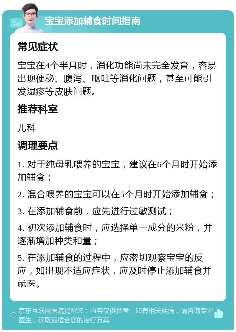 宝宝添加辅食时间指南 常见症状 宝宝在4个半月时，消化功能尚未完全发育，容易出现便秘、腹泻、呕吐等消化问题，甚至可能引发湿疹等皮肤问题。 推荐科室 儿科 调理要点 1. 对于纯母乳喂养的宝宝，建议在6个月时开始添加辅食； 2. 混合喂养的宝宝可以在5个月时开始添加辅食； 3. 在添加辅食前，应先进行过敏测试； 4. 初次添加辅食时，应选择单一成分的米粉，并逐渐增加种类和量； 5. 在添加辅食的过程中，应密切观察宝宝的反应，如出现不适应症状，应及时停止添加辅食并就医。