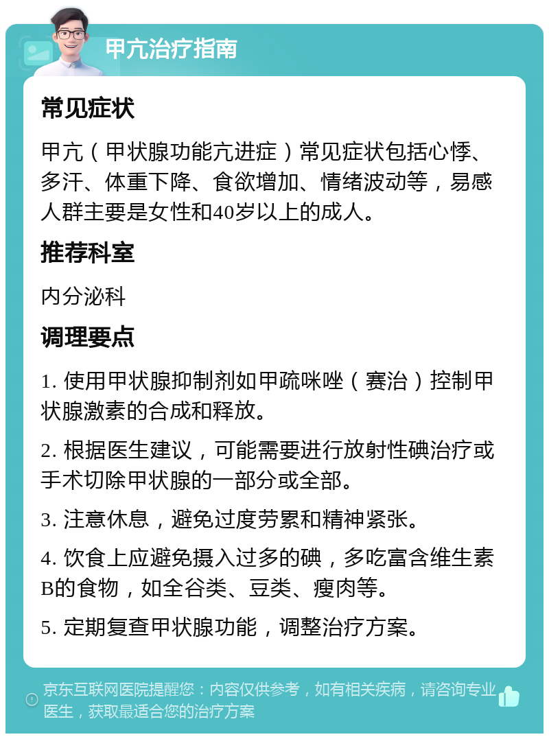 甲亢治疗指南 常见症状 甲亢（甲状腺功能亢进症）常见症状包括心悸、多汗、体重下降、食欲增加、情绪波动等，易感人群主要是女性和40岁以上的成人。 推荐科室 内分泌科 调理要点 1. 使用甲状腺抑制剂如甲疏咪唑（赛治）控制甲状腺激素的合成和释放。 2. 根据医生建议，可能需要进行放射性碘治疗或手术切除甲状腺的一部分或全部。 3. 注意休息，避免过度劳累和精神紧张。 4. 饮食上应避免摄入过多的碘，多吃富含维生素B的食物，如全谷类、豆类、瘦肉等。 5. 定期复查甲状腺功能，调整治疗方案。