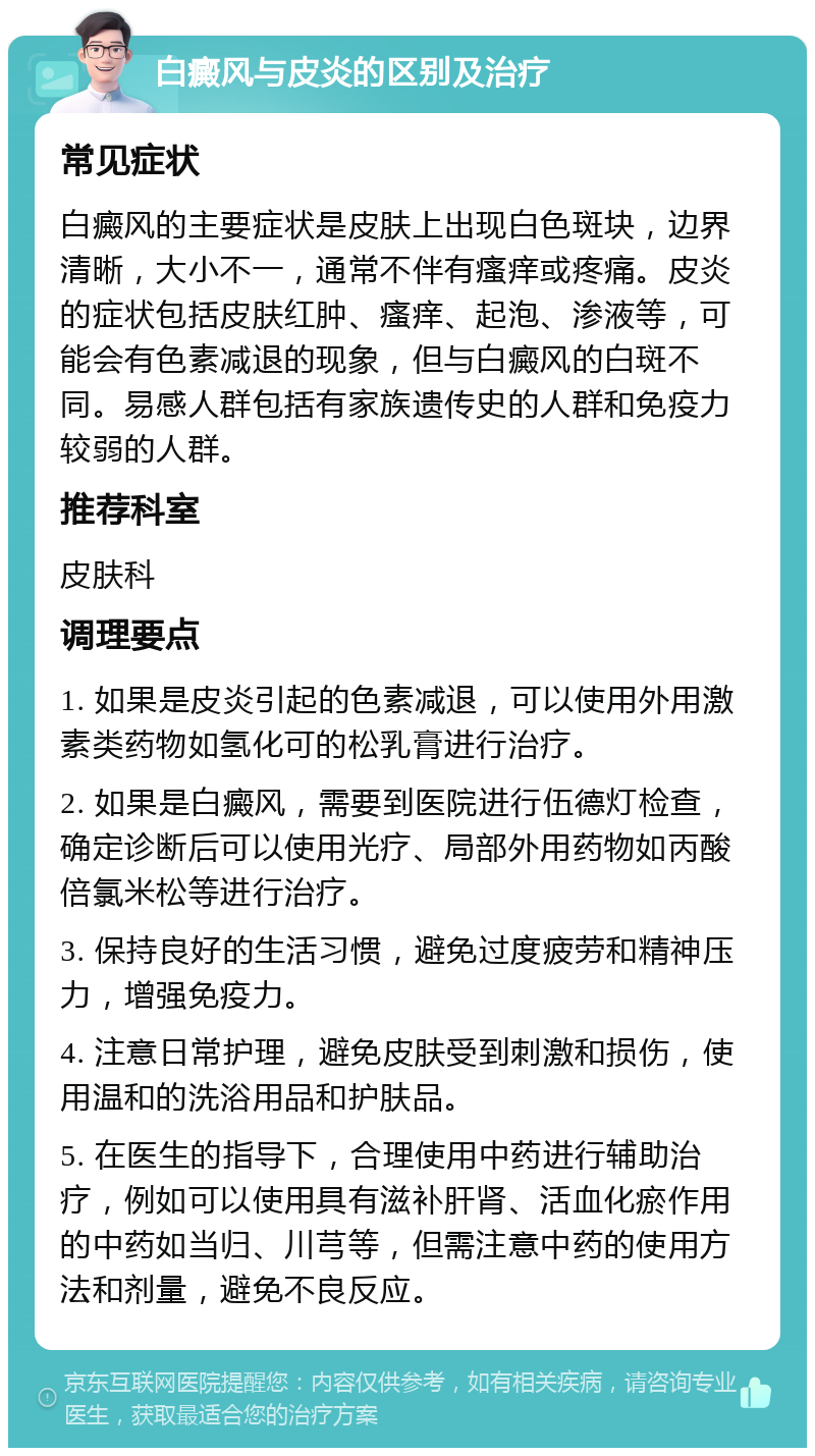 白癜风与皮炎的区别及治疗 常见症状 白癜风的主要症状是皮肤上出现白色斑块，边界清晰，大小不一，通常不伴有瘙痒或疼痛。皮炎的症状包括皮肤红肿、瘙痒、起泡、渗液等，可能会有色素减退的现象，但与白癜风的白斑不同。易感人群包括有家族遗传史的人群和免疫力较弱的人群。 推荐科室 皮肤科 调理要点 1. 如果是皮炎引起的色素减退，可以使用外用激素类药物如氢化可的松乳膏进行治疗。 2. 如果是白癜风，需要到医院进行伍德灯检查，确定诊断后可以使用光疗、局部外用药物如丙酸倍氯米松等进行治疗。 3. 保持良好的生活习惯，避免过度疲劳和精神压力，增强免疫力。 4. 注意日常护理，避免皮肤受到刺激和损伤，使用温和的洗浴用品和护肤品。 5. 在医生的指导下，合理使用中药进行辅助治疗，例如可以使用具有滋补肝肾、活血化瘀作用的中药如当归、川芎等，但需注意中药的使用方法和剂量，避免不良反应。