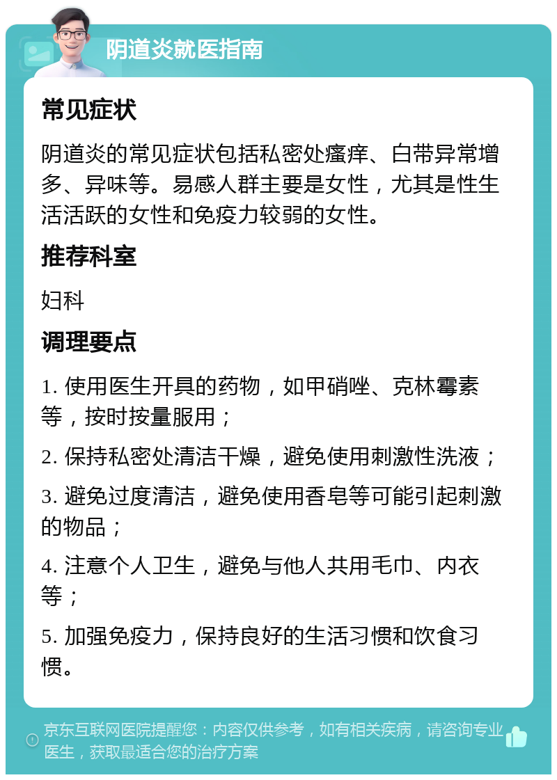 阴道炎就医指南 常见症状 阴道炎的常见症状包括私密处瘙痒、白带异常增多、异味等。易感人群主要是女性，尤其是性生活活跃的女性和免疫力较弱的女性。 推荐科室 妇科 调理要点 1. 使用医生开具的药物，如甲硝唑、克林霉素等，按时按量服用； 2. 保持私密处清洁干燥，避免使用刺激性洗液； 3. 避免过度清洁，避免使用香皂等可能引起刺激的物品； 4. 注意个人卫生，避免与他人共用毛巾、内衣等； 5. 加强免疫力，保持良好的生活习惯和饮食习惯。