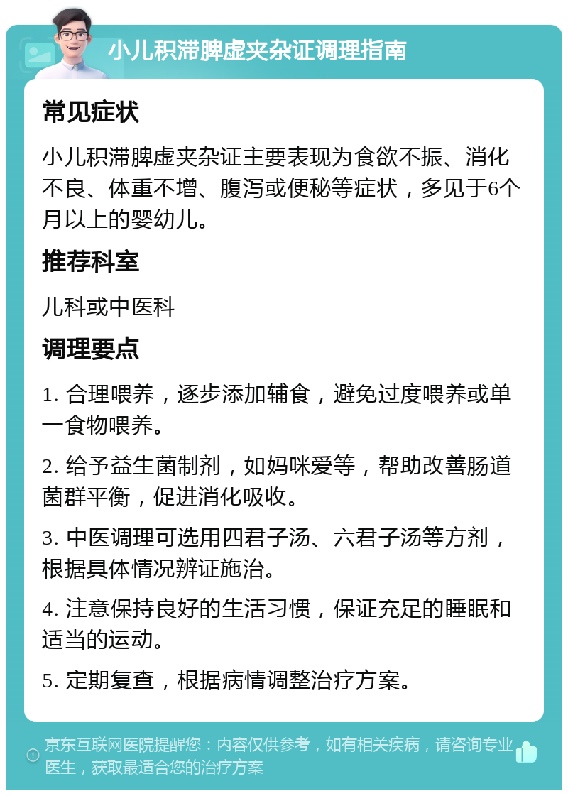 小儿积滞脾虚夹杂证调理指南 常见症状 小儿积滞脾虚夹杂证主要表现为食欲不振、消化不良、体重不增、腹泻或便秘等症状，多见于6个月以上的婴幼儿。 推荐科室 儿科或中医科 调理要点 1. 合理喂养，逐步添加辅食，避免过度喂养或单一食物喂养。 2. 给予益生菌制剂，如妈咪爱等，帮助改善肠道菌群平衡，促进消化吸收。 3. 中医调理可选用四君子汤、六君子汤等方剂，根据具体情况辨证施治。 4. 注意保持良好的生活习惯，保证充足的睡眠和适当的运动。 5. 定期复查，根据病情调整治疗方案。