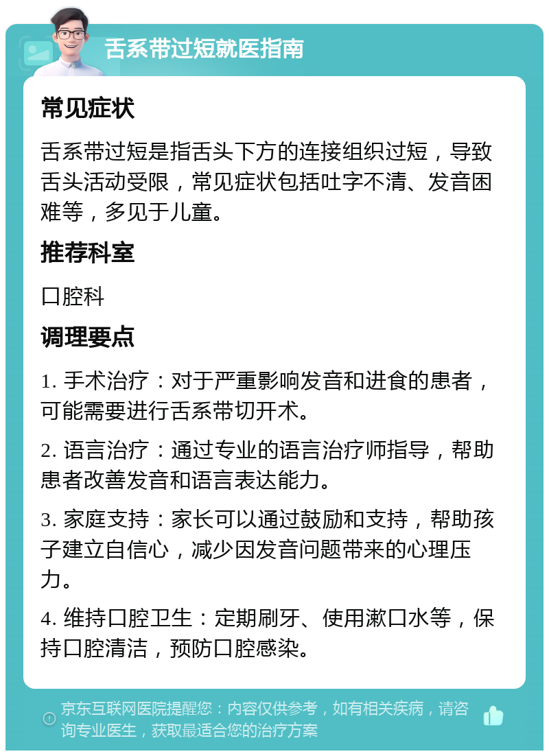 舌系带过短就医指南 常见症状 舌系带过短是指舌头下方的连接组织过短，导致舌头活动受限，常见症状包括吐字不清、发音困难等，多见于儿童。 推荐科室 口腔科 调理要点 1. 手术治疗：对于严重影响发音和进食的患者，可能需要进行舌系带切开术。 2. 语言治疗：通过专业的语言治疗师指导，帮助患者改善发音和语言表达能力。 3. 家庭支持：家长可以通过鼓励和支持，帮助孩子建立自信心，减少因发音问题带来的心理压力。 4. 维持口腔卫生：定期刷牙、使用漱口水等，保持口腔清洁，预防口腔感染。