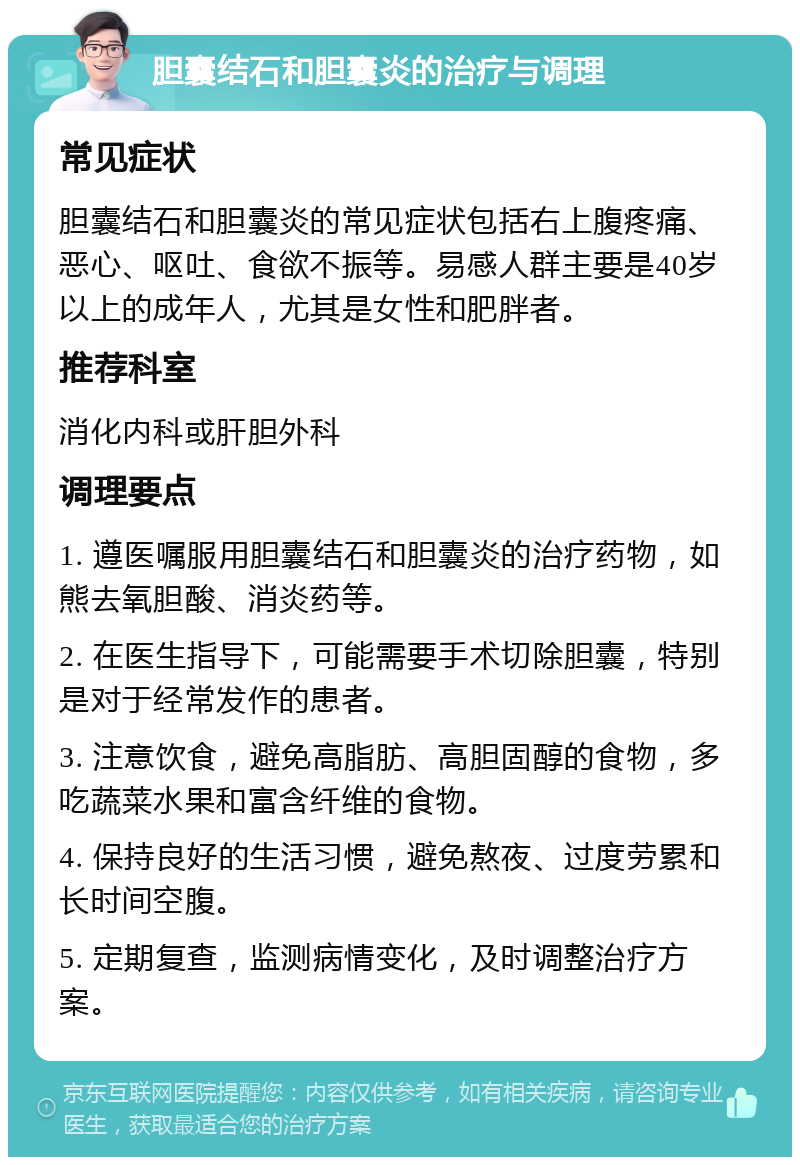 胆囊结石和胆囊炎的治疗与调理 常见症状 胆囊结石和胆囊炎的常见症状包括右上腹疼痛、恶心、呕吐、食欲不振等。易感人群主要是40岁以上的成年人，尤其是女性和肥胖者。 推荐科室 消化内科或肝胆外科 调理要点 1. 遵医嘱服用胆囊结石和胆囊炎的治疗药物，如熊去氧胆酸、消炎药等。 2. 在医生指导下，可能需要手术切除胆囊，特别是对于经常发作的患者。 3. 注意饮食，避免高脂肪、高胆固醇的食物，多吃蔬菜水果和富含纤维的食物。 4. 保持良好的生活习惯，避免熬夜、过度劳累和长时间空腹。 5. 定期复查，监测病情变化，及时调整治疗方案。