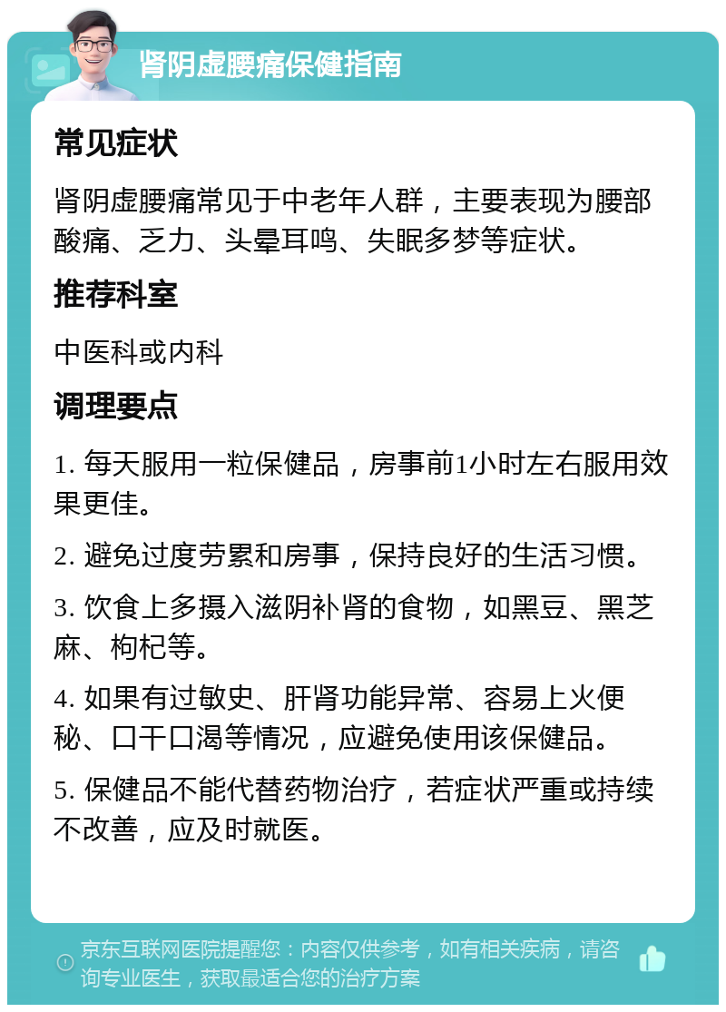 肾阴虚腰痛保健指南 常见症状 肾阴虚腰痛常见于中老年人群，主要表现为腰部酸痛、乏力、头晕耳鸣、失眠多梦等症状。 推荐科室 中医科或内科 调理要点 1. 每天服用一粒保健品，房事前1小时左右服用效果更佳。 2. 避免过度劳累和房事，保持良好的生活习惯。 3. 饮食上多摄入滋阴补肾的食物，如黑豆、黑芝麻、枸杞等。 4. 如果有过敏史、肝肾功能异常、容易上火便秘、口干口渴等情况，应避免使用该保健品。 5. 保健品不能代替药物治疗，若症状严重或持续不改善，应及时就医。