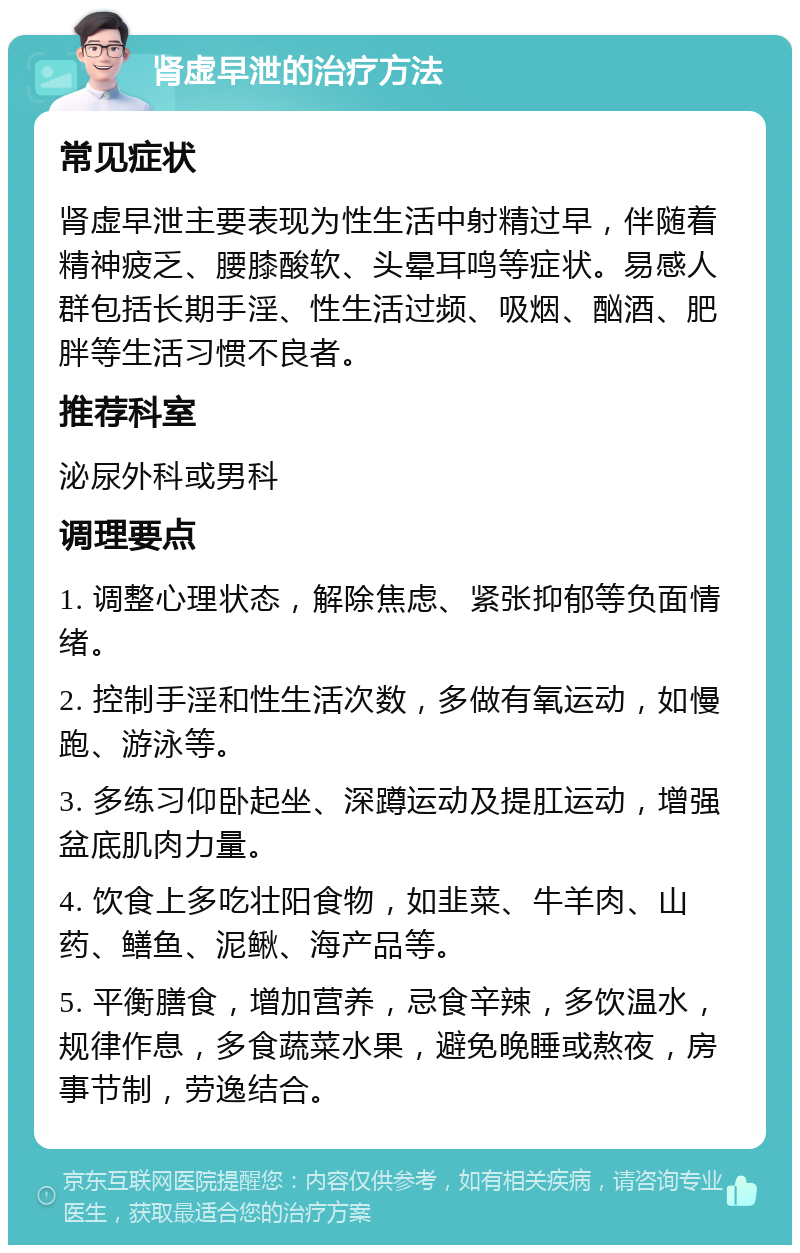 肾虚早泄的治疗方法 常见症状 肾虚早泄主要表现为性生活中射精过早，伴随着精神疲乏、腰膝酸软、头晕耳鸣等症状。易感人群包括长期手淫、性生活过频、吸烟、酗酒、肥胖等生活习惯不良者。 推荐科室 泌尿外科或男科 调理要点 1. 调整心理状态，解除焦虑、紧张抑郁等负面情绪。 2. 控制手淫和性生活次数，多做有氧运动，如慢跑、游泳等。 3. 多练习仰卧起坐、深蹲运动及提肛运动，增强盆底肌肉力量。 4. 饮食上多吃壮阳食物，如韭菜、牛羊肉、山药、鳝鱼、泥鳅、海产品等。 5. 平衡膳食，增加营养，忌食辛辣，多饮温水，规律作息，多食蔬菜水果，避免晚睡或熬夜，房事节制，劳逸结合。