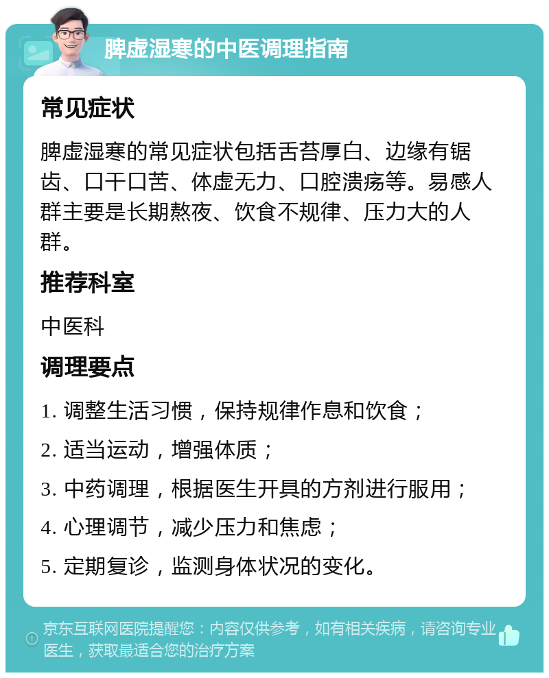 脾虚湿寒的中医调理指南 常见症状 脾虚湿寒的常见症状包括舌苔厚白、边缘有锯齿、口干口苦、体虚无力、口腔溃疡等。易感人群主要是长期熬夜、饮食不规律、压力大的人群。 推荐科室 中医科 调理要点 1. 调整生活习惯，保持规律作息和饮食； 2. 适当运动，增强体质； 3. 中药调理，根据医生开具的方剂进行服用； 4. 心理调节，减少压力和焦虑； 5. 定期复诊，监测身体状况的变化。