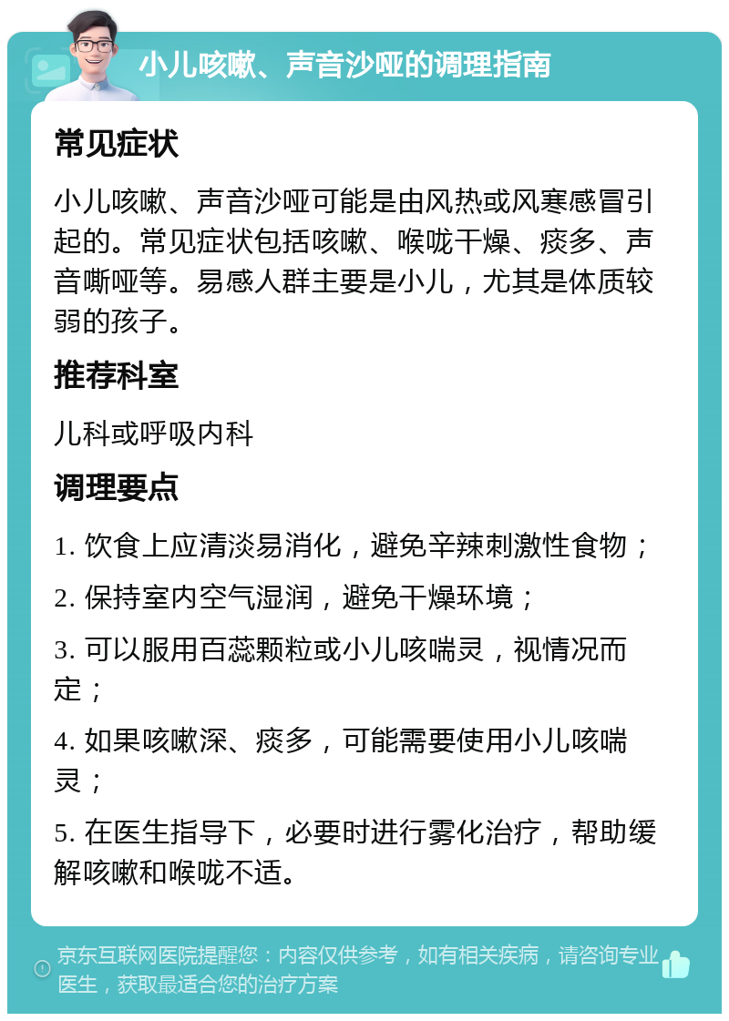 小儿咳嗽、声音沙哑的调理指南 常见症状 小儿咳嗽、声音沙哑可能是由风热或风寒感冒引起的。常见症状包括咳嗽、喉咙干燥、痰多、声音嘶哑等。易感人群主要是小儿，尤其是体质较弱的孩子。 推荐科室 儿科或呼吸内科 调理要点 1. 饮食上应清淡易消化，避免辛辣刺激性食物； 2. 保持室内空气湿润，避免干燥环境； 3. 可以服用百蕊颗粒或小儿咳喘灵，视情况而定； 4. 如果咳嗽深、痰多，可能需要使用小儿咳喘灵； 5. 在医生指导下，必要时进行雾化治疗，帮助缓解咳嗽和喉咙不适。