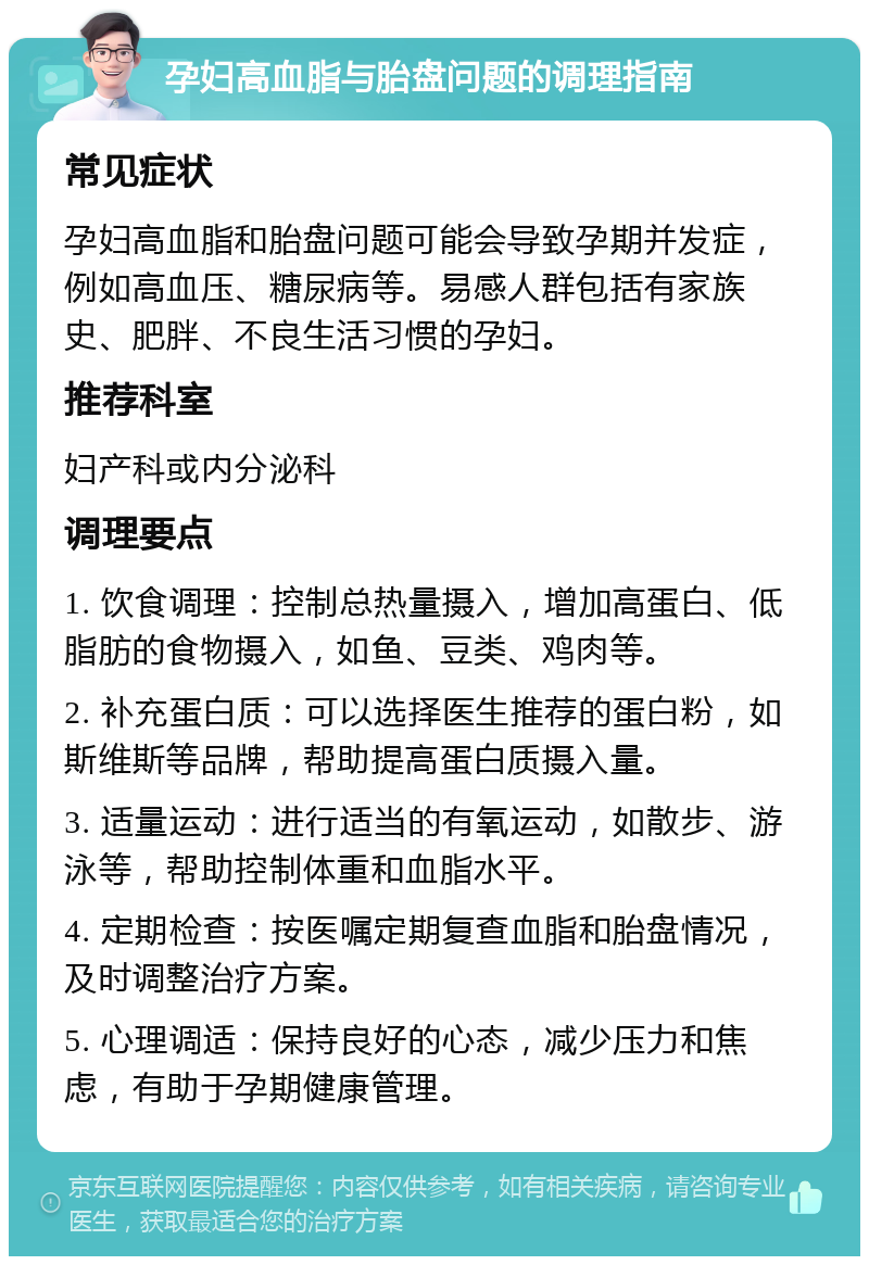 孕妇高血脂与胎盘问题的调理指南 常见症状 孕妇高血脂和胎盘问题可能会导致孕期并发症，例如高血压、糖尿病等。易感人群包括有家族史、肥胖、不良生活习惯的孕妇。 推荐科室 妇产科或内分泌科 调理要点 1. 饮食调理：控制总热量摄入，增加高蛋白、低脂肪的食物摄入，如鱼、豆类、鸡肉等。 2. 补充蛋白质：可以选择医生推荐的蛋白粉，如斯维斯等品牌，帮助提高蛋白质摄入量。 3. 适量运动：进行适当的有氧运动，如散步、游泳等，帮助控制体重和血脂水平。 4. 定期检查：按医嘱定期复查血脂和胎盘情况，及时调整治疗方案。 5. 心理调适：保持良好的心态，减少压力和焦虑，有助于孕期健康管理。