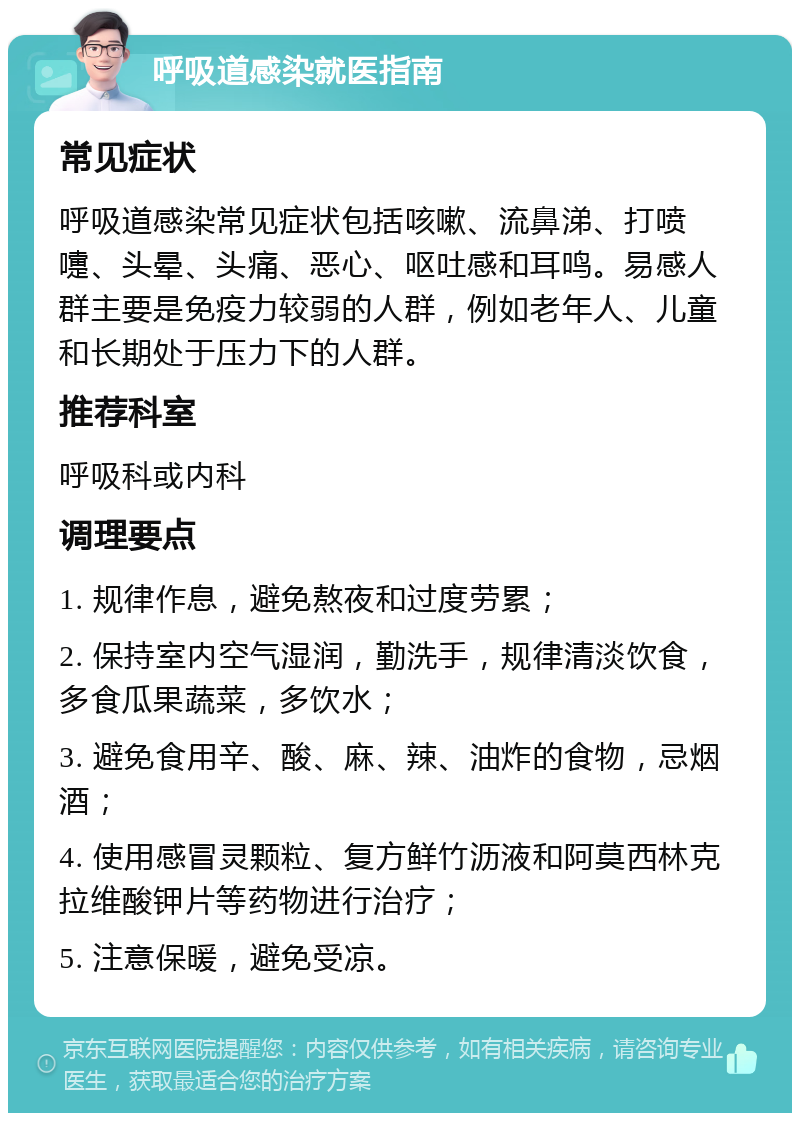 呼吸道感染就医指南 常见症状 呼吸道感染常见症状包括咳嗽、流鼻涕、打喷嚏、头晕、头痛、恶心、呕吐感和耳鸣。易感人群主要是免疫力较弱的人群，例如老年人、儿童和长期处于压力下的人群。 推荐科室 呼吸科或内科 调理要点 1. 规律作息，避免熬夜和过度劳累； 2. 保持室内空气湿润，勤洗手，规律清淡饮食，多食瓜果蔬菜，多饮水； 3. 避免食用辛、酸、麻、辣、油炸的食物，忌烟酒； 4. 使用感冒灵颗粒、复方鲜竹沥液和阿莫西林克拉维酸钾片等药物进行治疗； 5. 注意保暖，避免受凉。