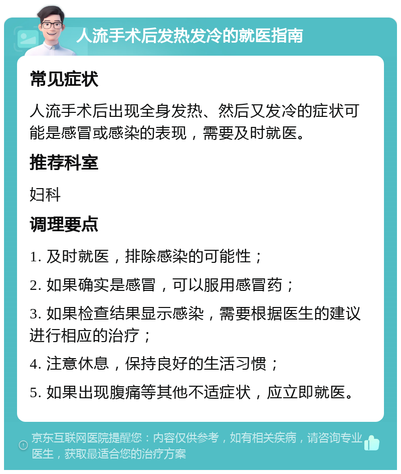 人流手术后发热发冷的就医指南 常见症状 人流手术后出现全身发热、然后又发冷的症状可能是感冒或感染的表现，需要及时就医。 推荐科室 妇科 调理要点 1. 及时就医，排除感染的可能性； 2. 如果确实是感冒，可以服用感冒药； 3. 如果检查结果显示感染，需要根据医生的建议进行相应的治疗； 4. 注意休息，保持良好的生活习惯； 5. 如果出现腹痛等其他不适症状，应立即就医。