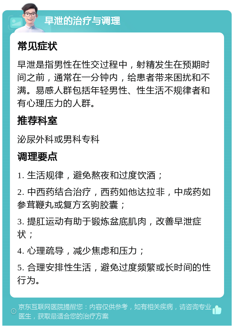 早泄的治疗与调理 常见症状 早泄是指男性在性交过程中，射精发生在预期时间之前，通常在一分钟内，给患者带来困扰和不满。易感人群包括年轻男性、性生活不规律者和有心理压力的人群。 推荐科室 泌尿外科或男科专科 调理要点 1. 生活规律，避免熬夜和过度饮酒； 2. 中西药结合治疗，西药如他达拉非，中成药如参茸鞭丸或复方玄驹胶囊； 3. 提肛运动有助于锻炼盆底肌肉，改善早泄症状； 4. 心理疏导，减少焦虑和压力； 5. 合理安排性生活，避免过度频繁或长时间的性行为。