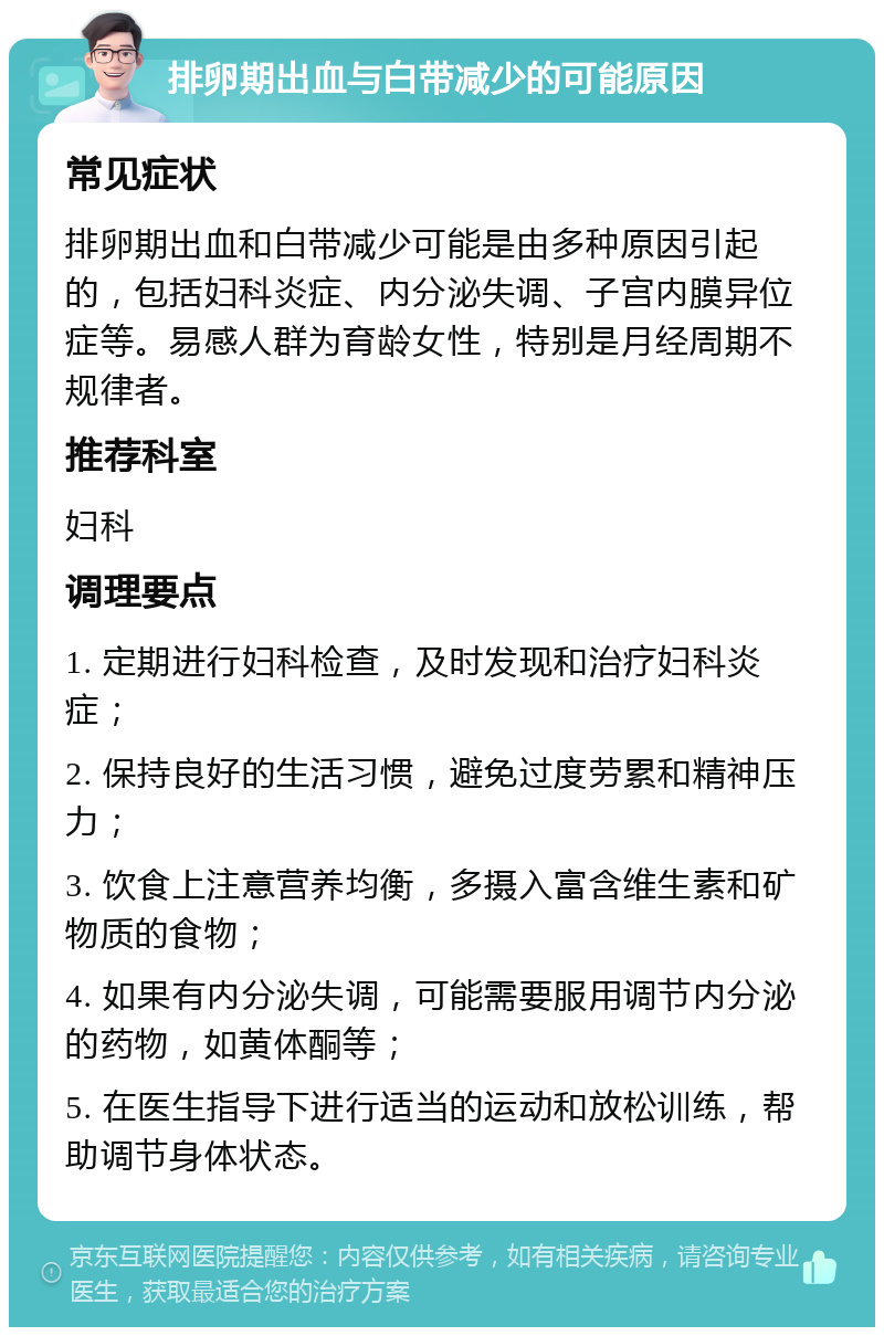 排卵期出血与白带减少的可能原因 常见症状 排卵期出血和白带减少可能是由多种原因引起的，包括妇科炎症、内分泌失调、子宫内膜异位症等。易感人群为育龄女性，特别是月经周期不规律者。 推荐科室 妇科 调理要点 1. 定期进行妇科检查，及时发现和治疗妇科炎症； 2. 保持良好的生活习惯，避免过度劳累和精神压力； 3. 饮食上注意营养均衡，多摄入富含维生素和矿物质的食物； 4. 如果有内分泌失调，可能需要服用调节内分泌的药物，如黄体酮等； 5. 在医生指导下进行适当的运动和放松训练，帮助调节身体状态。