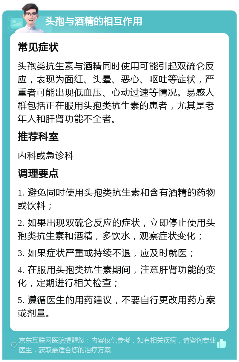 头孢与酒精的相互作用 常见症状 头孢类抗生素与酒精同时使用可能引起双硫仑反应，表现为面红、头晕、恶心、呕吐等症状，严重者可能出现低血压、心动过速等情况。易感人群包括正在服用头孢类抗生素的患者，尤其是老年人和肝肾功能不全者。 推荐科室 内科或急诊科 调理要点 1. 避免同时使用头孢类抗生素和含有酒精的药物或饮料； 2. 如果出现双硫仑反应的症状，立即停止使用头孢类抗生素和酒精，多饮水，观察症状变化； 3. 如果症状严重或持续不退，应及时就医； 4. 在服用头孢类抗生素期间，注意肝肾功能的变化，定期进行相关检查； 5. 遵循医生的用药建议，不要自行更改用药方案或剂量。