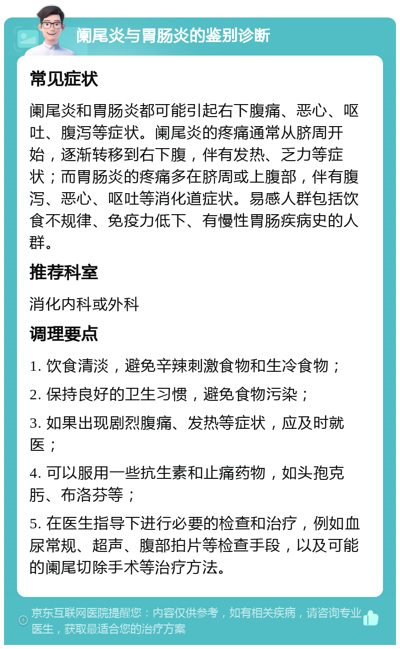 阑尾炎与胃肠炎的鉴别诊断 常见症状 阑尾炎和胃肠炎都可能引起右下腹痛、恶心、呕吐、腹泻等症状。阑尾炎的疼痛通常从脐周开始，逐渐转移到右下腹，伴有发热、乏力等症状；而胃肠炎的疼痛多在脐周或上腹部，伴有腹泻、恶心、呕吐等消化道症状。易感人群包括饮食不规律、免疫力低下、有慢性胃肠疾病史的人群。 推荐科室 消化内科或外科 调理要点 1. 饮食清淡，避免辛辣刺激食物和生冷食物； 2. 保持良好的卫生习惯，避免食物污染； 3. 如果出现剧烈腹痛、发热等症状，应及时就医； 4. 可以服用一些抗生素和止痛药物，如头孢克肟、布洛芬等； 5. 在医生指导下进行必要的检查和治疗，例如血尿常规、超声、腹部拍片等检查手段，以及可能的阑尾切除手术等治疗方法。