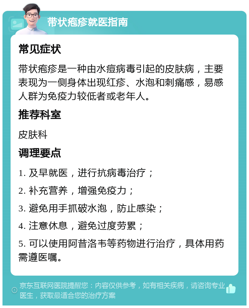 带状疱疹就医指南 常见症状 带状疱疹是一种由水痘病毒引起的皮肤病，主要表现为一侧身体出现红疹、水泡和刺痛感，易感人群为免疫力较低者或老年人。 推荐科室 皮肤科 调理要点 1. 及早就医，进行抗病毒治疗； 2. 补充营养，增强免疫力； 3. 避免用手抓破水泡，防止感染； 4. 注意休息，避免过度劳累； 5. 可以使用阿昔洛韦等药物进行治疗，具体用药需遵医嘱。