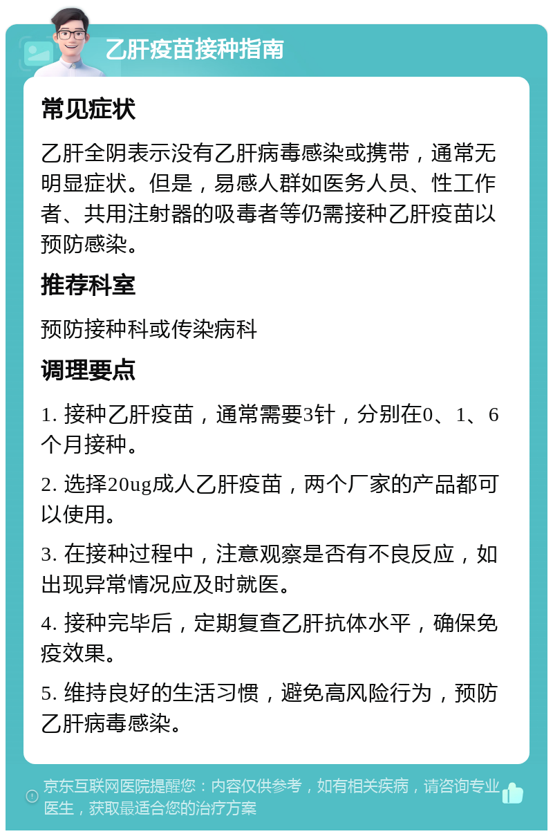 乙肝疫苗接种指南 常见症状 乙肝全阴表示没有乙肝病毒感染或携带，通常无明显症状。但是，易感人群如医务人员、性工作者、共用注射器的吸毒者等仍需接种乙肝疫苗以预防感染。 推荐科室 预防接种科或传染病科 调理要点 1. 接种乙肝疫苗，通常需要3针，分别在0、1、6个月接种。 2. 选择20ug成人乙肝疫苗，两个厂家的产品都可以使用。 3. 在接种过程中，注意观察是否有不良反应，如出现异常情况应及时就医。 4. 接种完毕后，定期复查乙肝抗体水平，确保免疫效果。 5. 维持良好的生活习惯，避免高风险行为，预防乙肝病毒感染。