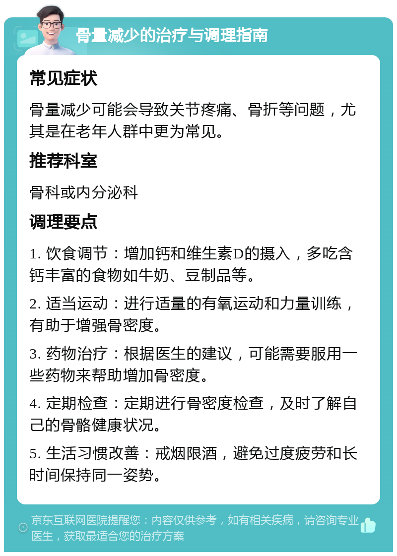 骨量减少的治疗与调理指南 常见症状 骨量减少可能会导致关节疼痛、骨折等问题，尤其是在老年人群中更为常见。 推荐科室 骨科或内分泌科 调理要点 1. 饮食调节：增加钙和维生素D的摄入，多吃含钙丰富的食物如牛奶、豆制品等。 2. 适当运动：进行适量的有氧运动和力量训练，有助于增强骨密度。 3. 药物治疗：根据医生的建议，可能需要服用一些药物来帮助增加骨密度。 4. 定期检查：定期进行骨密度检查，及时了解自己的骨骼健康状况。 5. 生活习惯改善：戒烟限酒，避免过度疲劳和长时间保持同一姿势。