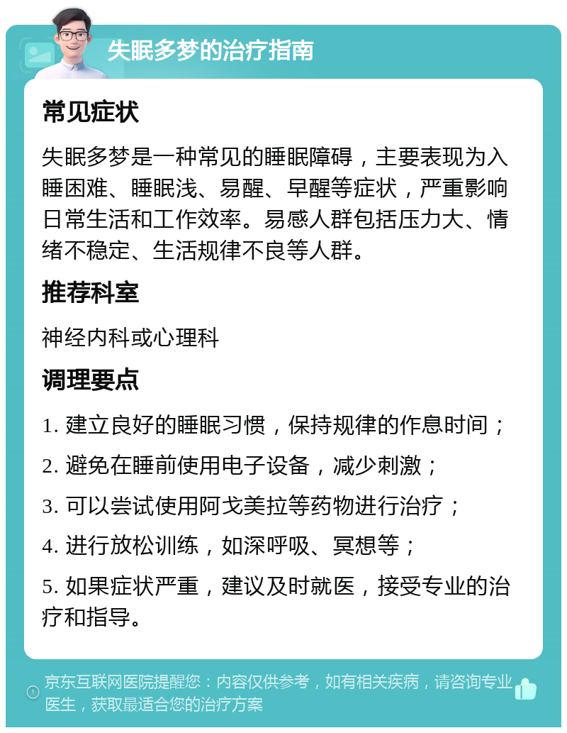 失眠多梦的治疗指南 常见症状 失眠多梦是一种常见的睡眠障碍，主要表现为入睡困难、睡眠浅、易醒、早醒等症状，严重影响日常生活和工作效率。易感人群包括压力大、情绪不稳定、生活规律不良等人群。 推荐科室 神经内科或心理科 调理要点 1. 建立良好的睡眠习惯，保持规律的作息时间； 2. 避免在睡前使用电子设备，减少刺激； 3. 可以尝试使用阿戈美拉等药物进行治疗； 4. 进行放松训练，如深呼吸、冥想等； 5. 如果症状严重，建议及时就医，接受专业的治疗和指导。