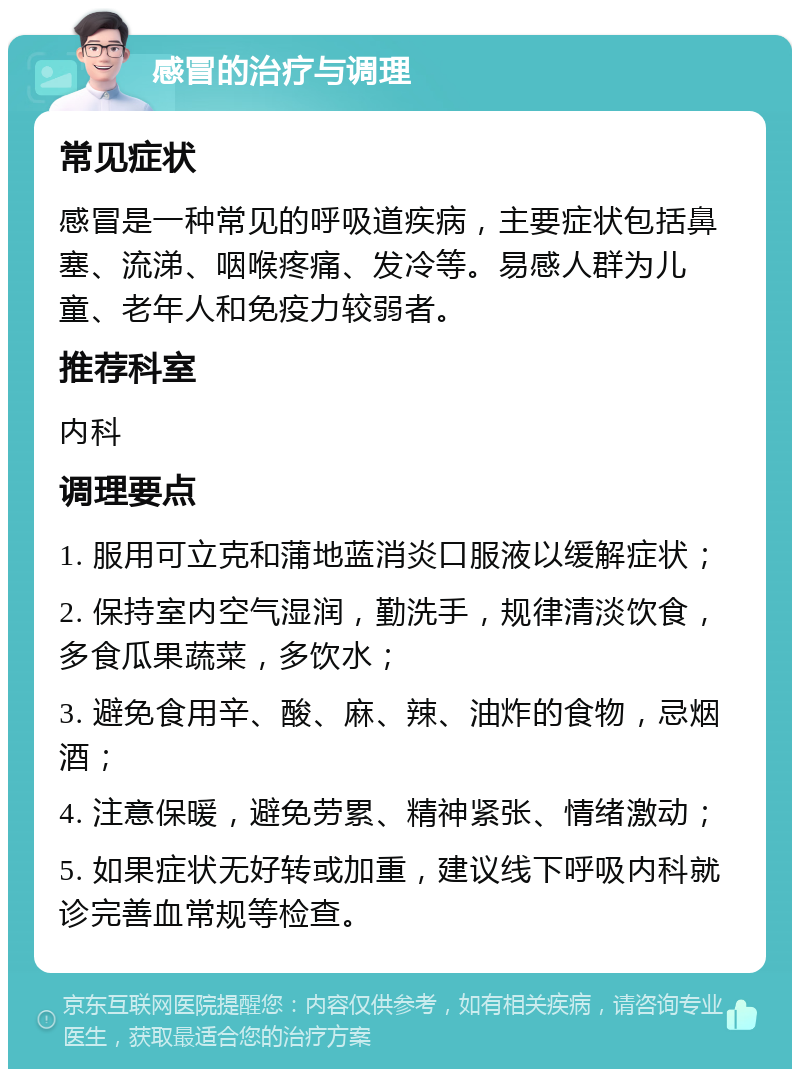 感冒的治疗与调理 常见症状 感冒是一种常见的呼吸道疾病，主要症状包括鼻塞、流涕、咽喉疼痛、发冷等。易感人群为儿童、老年人和免疫力较弱者。 推荐科室 内科 调理要点 1. 服用可立克和蒲地蓝消炎口服液以缓解症状； 2. 保持室内空气湿润，勤洗手，规律清淡饮食，多食瓜果蔬菜，多饮水； 3. 避免食用辛、酸、麻、辣、油炸的食物，忌烟酒； 4. 注意保暖，避免劳累、精神紧张、情绪激动； 5. 如果症状无好转或加重，建议线下呼吸内科就诊完善血常规等检查。