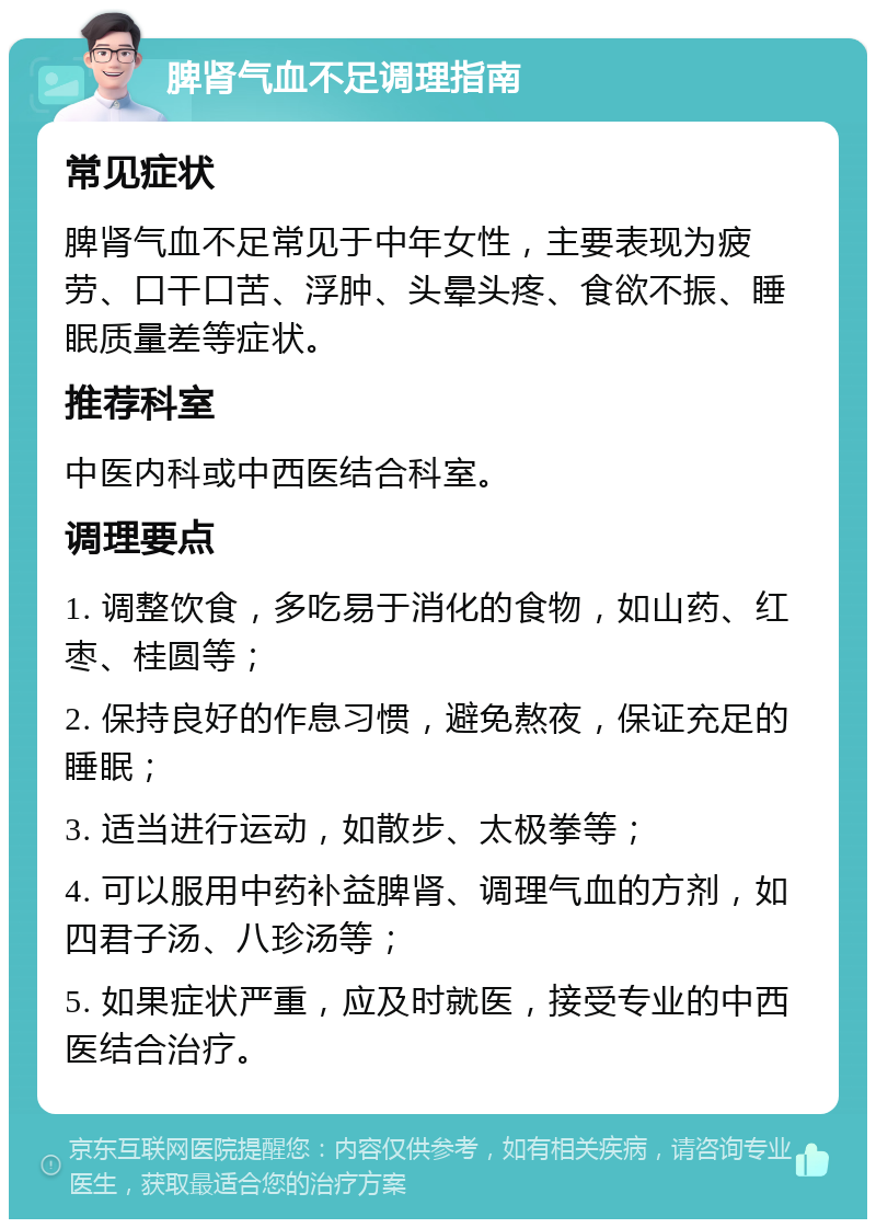 脾肾气血不足调理指南 常见症状 脾肾气血不足常见于中年女性，主要表现为疲劳、口干口苦、浮肿、头晕头疼、食欲不振、睡眠质量差等症状。 推荐科室 中医内科或中西医结合科室。 调理要点 1. 调整饮食，多吃易于消化的食物，如山药、红枣、桂圆等； 2. 保持良好的作息习惯，避免熬夜，保证充足的睡眠； 3. 适当进行运动，如散步、太极拳等； 4. 可以服用中药补益脾肾、调理气血的方剂，如四君子汤、八珍汤等； 5. 如果症状严重，应及时就医，接受专业的中西医结合治疗。