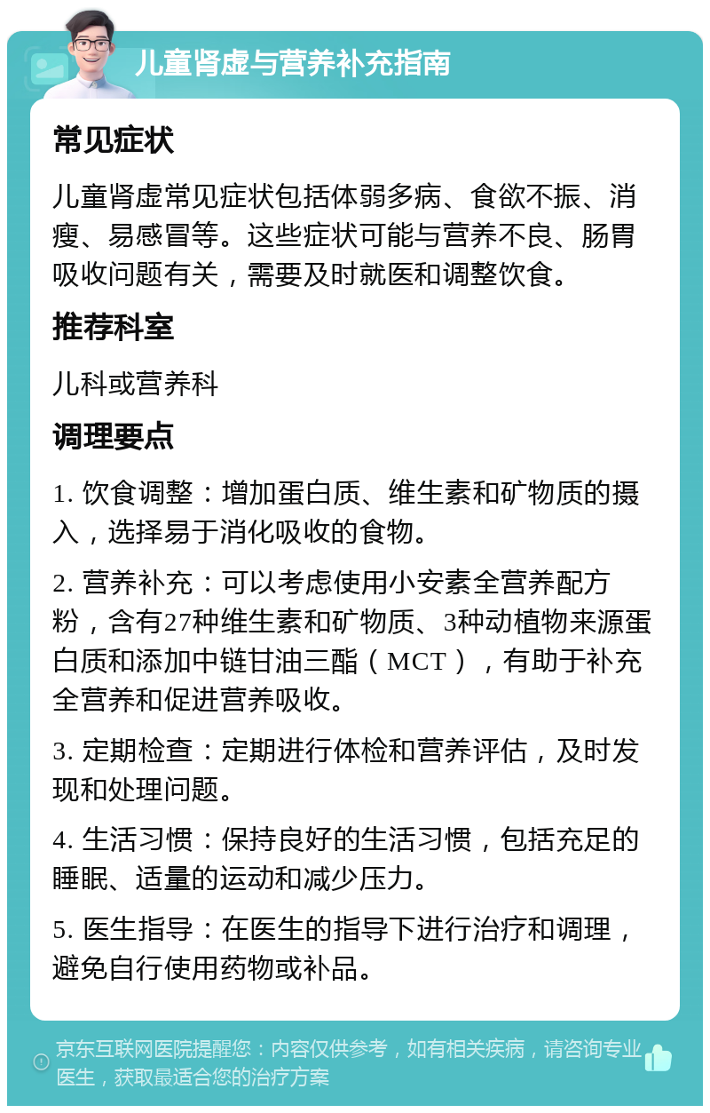 儿童肾虚与营养补充指南 常见症状 儿童肾虚常见症状包括体弱多病、食欲不振、消瘦、易感冒等。这些症状可能与营养不良、肠胃吸收问题有关，需要及时就医和调整饮食。 推荐科室 儿科或营养科 调理要点 1. 饮食调整：增加蛋白质、维生素和矿物质的摄入，选择易于消化吸收的食物。 2. 营养补充：可以考虑使用小安素全营养配方粉，含有27种维生素和矿物质、3种动植物来源蛋白质和添加中链甘油三酯（MCT），有助于补充全营养和促进营养吸收。 3. 定期检查：定期进行体检和营养评估，及时发现和处理问题。 4. 生活习惯：保持良好的生活习惯，包括充足的睡眠、适量的运动和减少压力。 5. 医生指导：在医生的指导下进行治疗和调理，避免自行使用药物或补品。