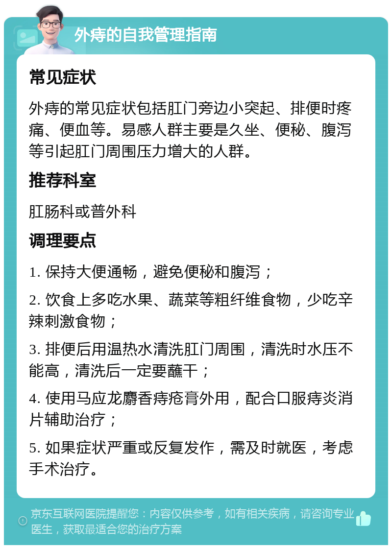 外痔的自我管理指南 常见症状 外痔的常见症状包括肛门旁边小突起、排便时疼痛、便血等。易感人群主要是久坐、便秘、腹泻等引起肛门周围压力增大的人群。 推荐科室 肛肠科或普外科 调理要点 1. 保持大便通畅，避免便秘和腹泻； 2. 饮食上多吃水果、蔬菜等粗纤维食物，少吃辛辣刺激食物； 3. 排便后用温热水清洗肛门周围，清洗时水压不能高，清洗后一定要蘸干； 4. 使用马应龙麝香痔疮膏外用，配合口服痔炎消片辅助治疗； 5. 如果症状严重或反复发作，需及时就医，考虑手术治疗。