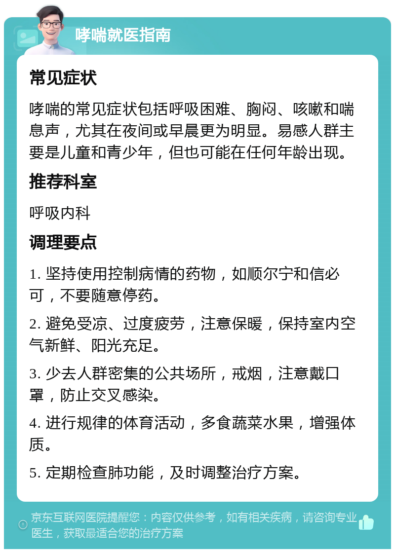 哮喘就医指南 常见症状 哮喘的常见症状包括呼吸困难、胸闷、咳嗽和喘息声，尤其在夜间或早晨更为明显。易感人群主要是儿童和青少年，但也可能在任何年龄出现。 推荐科室 呼吸内科 调理要点 1. 坚持使用控制病情的药物，如顺尔宁和信必可，不要随意停药。 2. 避免受凉、过度疲劳，注意保暖，保持室内空气新鲜、阳光充足。 3. 少去人群密集的公共场所，戒烟，注意戴口罩，防止交叉感染。 4. 进行规律的体育活动，多食蔬菜水果，增强体质。 5. 定期检查肺功能，及时调整治疗方案。