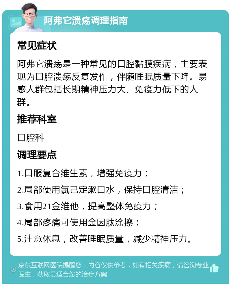 阿弗它溃疡调理指南 常见症状 阿弗它溃疡是一种常见的口腔黏膜疾病，主要表现为口腔溃疡反复发作，伴随睡眠质量下降。易感人群包括长期精神压力大、免疫力低下的人群。 推荐科室 口腔科 调理要点 1.口服复合维生素，增强免疫力； 2.局部使用氯己定漱口水，保持口腔清洁； 3.食用21金维他，提高整体免疫力； 4.局部疼痛可使用金因肽涂擦； 5.注意休息，改善睡眠质量，减少精神压力。