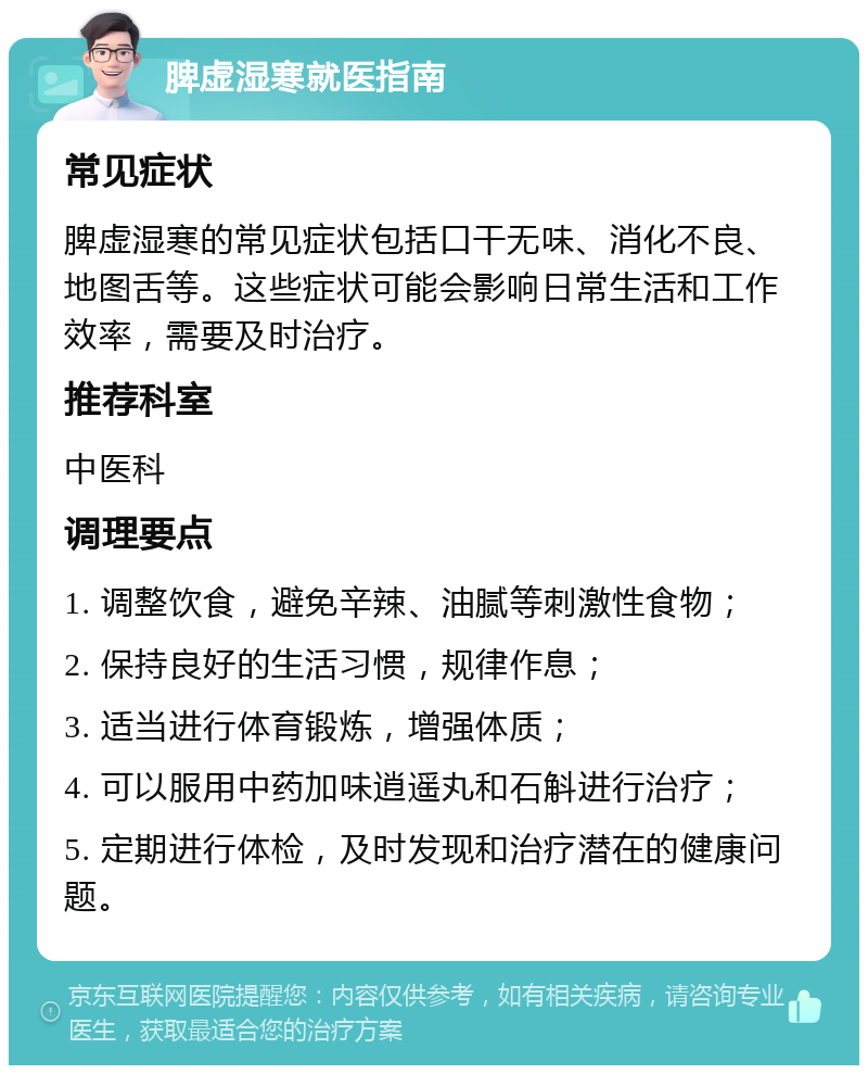 脾虚湿寒就医指南 常见症状 脾虚湿寒的常见症状包括口干无味、消化不良、地图舌等。这些症状可能会影响日常生活和工作效率，需要及时治疗。 推荐科室 中医科 调理要点 1. 调整饮食，避免辛辣、油腻等刺激性食物； 2. 保持良好的生活习惯，规律作息； 3. 适当进行体育锻炼，增强体质； 4. 可以服用中药加味逍遥丸和石斛进行治疗； 5. 定期进行体检，及时发现和治疗潜在的健康问题。