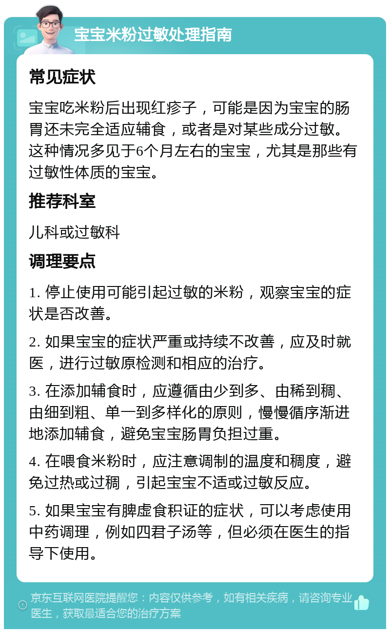 宝宝米粉过敏处理指南 常见症状 宝宝吃米粉后出现红疹子，可能是因为宝宝的肠胃还未完全适应辅食，或者是对某些成分过敏。这种情况多见于6个月左右的宝宝，尤其是那些有过敏性体质的宝宝。 推荐科室 儿科或过敏科 调理要点 1. 停止使用可能引起过敏的米粉，观察宝宝的症状是否改善。 2. 如果宝宝的症状严重或持续不改善，应及时就医，进行过敏原检测和相应的治疗。 3. 在添加辅食时，应遵循由少到多、由稀到稠、由细到粗、单一到多样化的原则，慢慢循序渐进地添加辅食，避免宝宝肠胃负担过重。 4. 在喂食米粉时，应注意调制的温度和稠度，避免过热或过稠，引起宝宝不适或过敏反应。 5. 如果宝宝有脾虚食积证的症状，可以考虑使用中药调理，例如四君子汤等，但必须在医生的指导下使用。