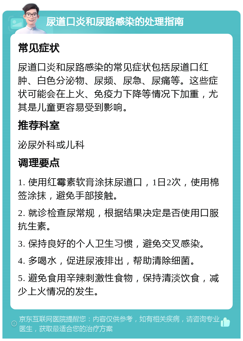 尿道口炎和尿路感染的处理指南 常见症状 尿道口炎和尿路感染的常见症状包括尿道口红肿、白色分泌物、尿频、尿急、尿痛等。这些症状可能会在上火、免疫力下降等情况下加重，尤其是儿童更容易受到影响。 推荐科室 泌尿外科或儿科 调理要点 1. 使用红霉素软膏涂抹尿道口，1日2次，使用棉签涂抹，避免手部接触。 2. 就诊检查尿常规，根据结果决定是否使用口服抗生素。 3. 保持良好的个人卫生习惯，避免交叉感染。 4. 多喝水，促进尿液排出，帮助清除细菌。 5. 避免食用辛辣刺激性食物，保持清淡饮食，减少上火情况的发生。