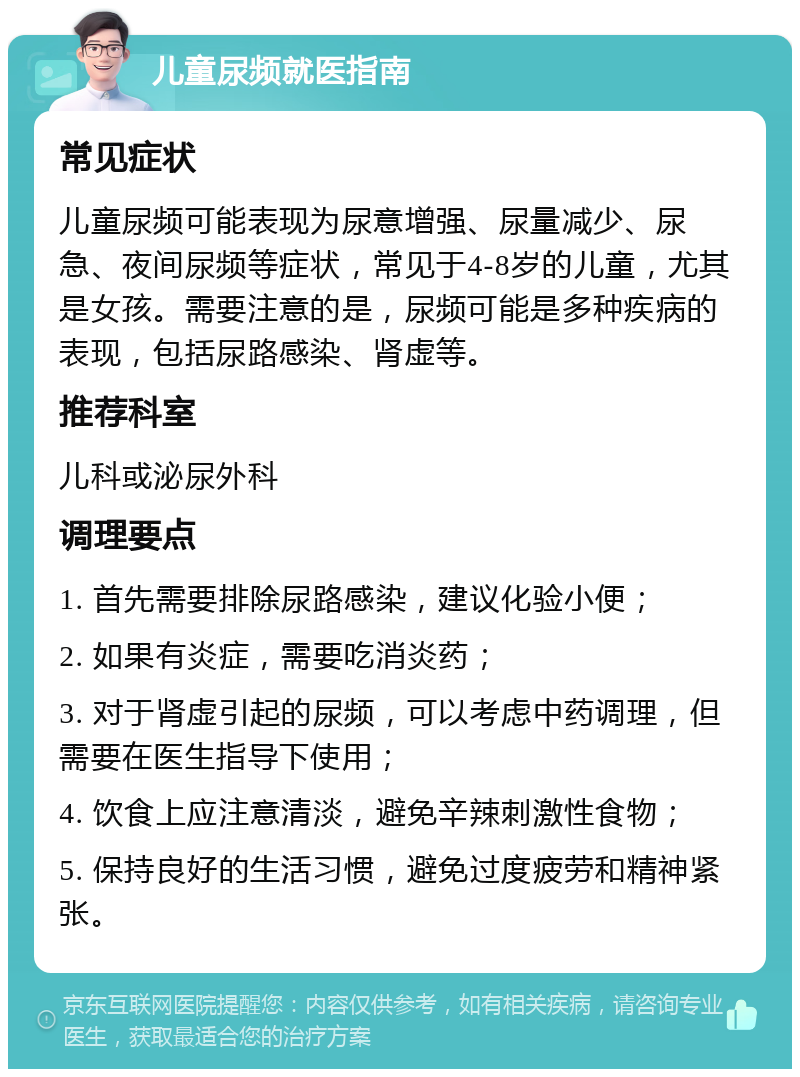 儿童尿频就医指南 常见症状 儿童尿频可能表现为尿意增强、尿量减少、尿急、夜间尿频等症状，常见于4-8岁的儿童，尤其是女孩。需要注意的是，尿频可能是多种疾病的表现，包括尿路感染、肾虚等。 推荐科室 儿科或泌尿外科 调理要点 1. 首先需要排除尿路感染，建议化验小便； 2. 如果有炎症，需要吃消炎药； 3. 对于肾虚引起的尿频，可以考虑中药调理，但需要在医生指导下使用； 4. 饮食上应注意清淡，避免辛辣刺激性食物； 5. 保持良好的生活习惯，避免过度疲劳和精神紧张。