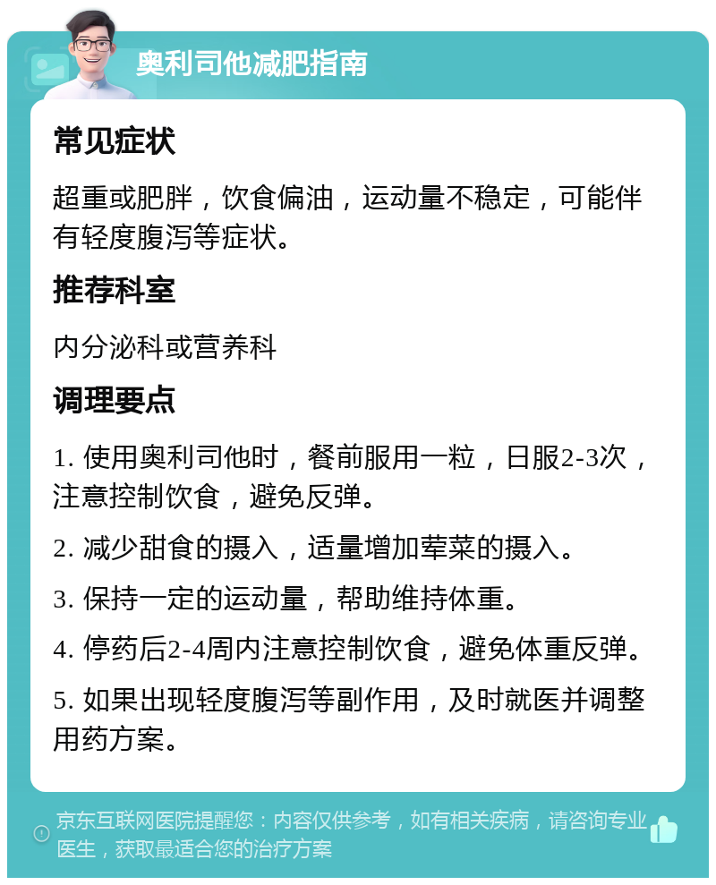 奥利司他减肥指南 常见症状 超重或肥胖，饮食偏油，运动量不稳定，可能伴有轻度腹泻等症状。 推荐科室 内分泌科或营养科 调理要点 1. 使用奥利司他时，餐前服用一粒，日服2-3次，注意控制饮食，避免反弹。 2. 减少甜食的摄入，适量增加荤菜的摄入。 3. 保持一定的运动量，帮助维持体重。 4. 停药后2-4周内注意控制饮食，避免体重反弹。 5. 如果出现轻度腹泻等副作用，及时就医并调整用药方案。