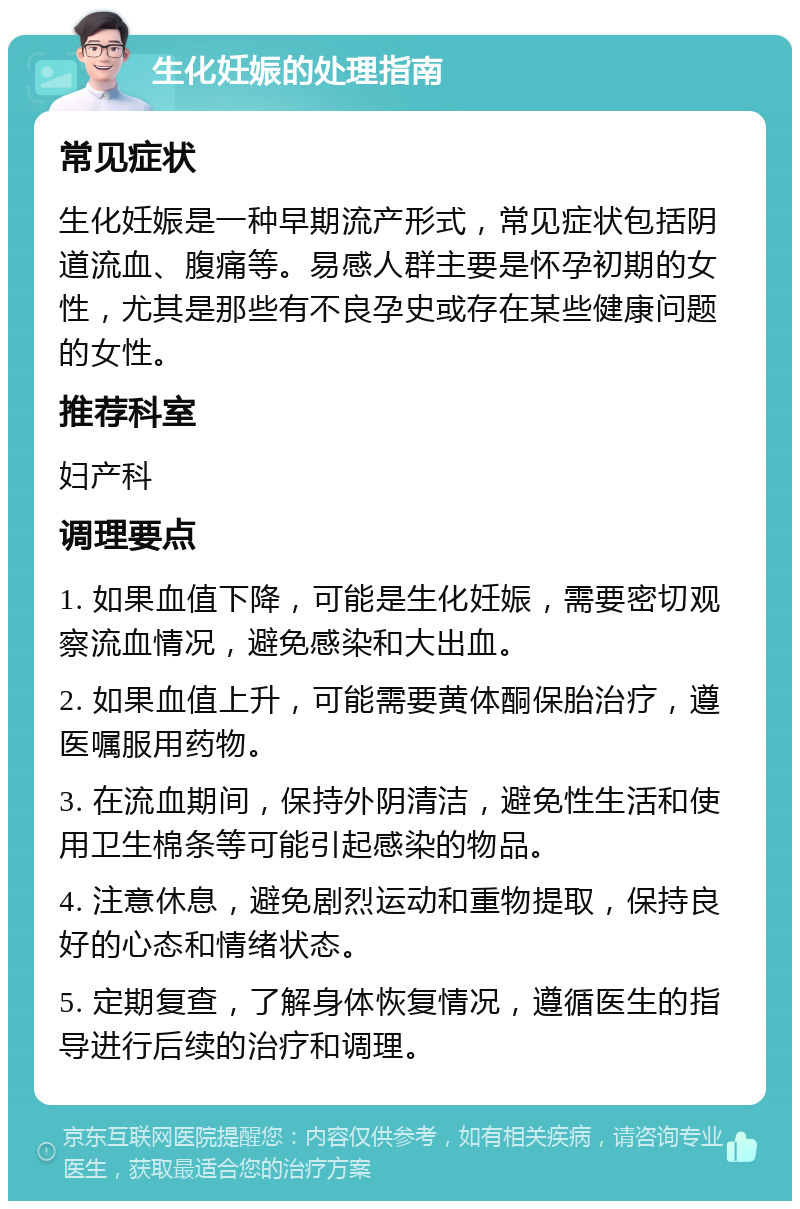 生化妊娠的处理指南 常见症状 生化妊娠是一种早期流产形式，常见症状包括阴道流血、腹痛等。易感人群主要是怀孕初期的女性，尤其是那些有不良孕史或存在某些健康问题的女性。 推荐科室 妇产科 调理要点 1. 如果血值下降，可能是生化妊娠，需要密切观察流血情况，避免感染和大出血。 2. 如果血值上升，可能需要黄体酮保胎治疗，遵医嘱服用药物。 3. 在流血期间，保持外阴清洁，避免性生活和使用卫生棉条等可能引起感染的物品。 4. 注意休息，避免剧烈运动和重物提取，保持良好的心态和情绪状态。 5. 定期复查，了解身体恢复情况，遵循医生的指导进行后续的治疗和调理。