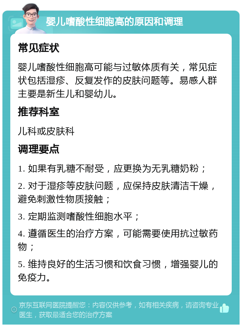 婴儿嗜酸性细胞高的原因和调理 常见症状 婴儿嗜酸性细胞高可能与过敏体质有关，常见症状包括湿疹、反复发作的皮肤问题等。易感人群主要是新生儿和婴幼儿。 推荐科室 儿科或皮肤科 调理要点 1. 如果有乳糖不耐受，应更换为无乳糖奶粉； 2. 对于湿疹等皮肤问题，应保持皮肤清洁干燥，避免刺激性物质接触； 3. 定期监测嗜酸性细胞水平； 4. 遵循医生的治疗方案，可能需要使用抗过敏药物； 5. 维持良好的生活习惯和饮食习惯，增强婴儿的免疫力。