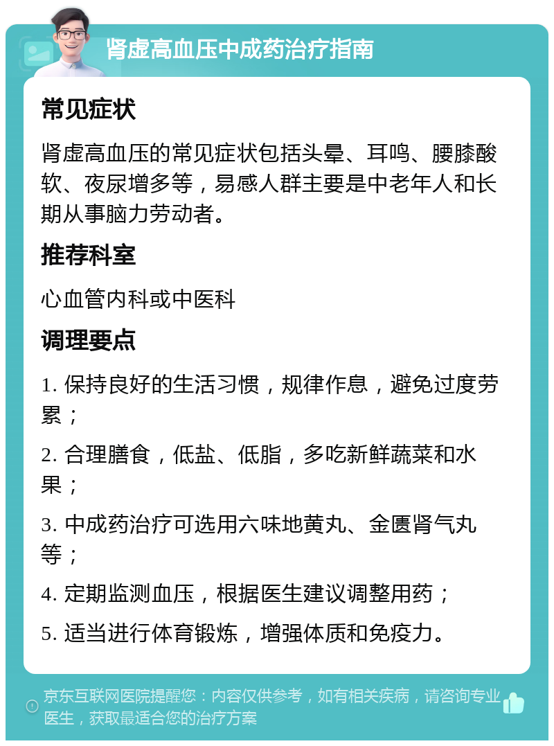 肾虚高血压中成药治疗指南 常见症状 肾虚高血压的常见症状包括头晕、耳鸣、腰膝酸软、夜尿增多等，易感人群主要是中老年人和长期从事脑力劳动者。 推荐科室 心血管内科或中医科 调理要点 1. 保持良好的生活习惯，规律作息，避免过度劳累； 2. 合理膳食，低盐、低脂，多吃新鲜蔬菜和水果； 3. 中成药治疗可选用六味地黄丸、金匮肾气丸等； 4. 定期监测血压，根据医生建议调整用药； 5. 适当进行体育锻炼，增强体质和免疫力。