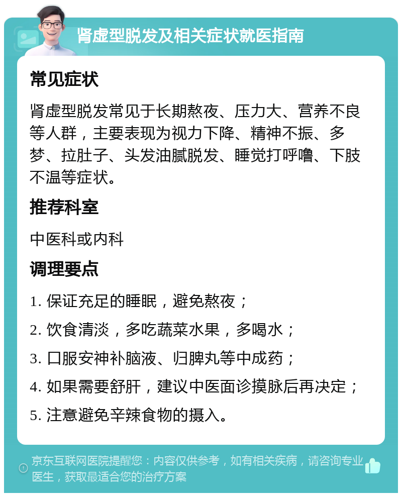 肾虚型脱发及相关症状就医指南 常见症状 肾虚型脱发常见于长期熬夜、压力大、营养不良等人群，主要表现为视力下降、精神不振、多梦、拉肚子、头发油腻脱发、睡觉打呼噜、下肢不温等症状。 推荐科室 中医科或内科 调理要点 1. 保证充足的睡眠，避免熬夜； 2. 饮食清淡，多吃蔬菜水果，多喝水； 3. 口服安神补脑液、归脾丸等中成药； 4. 如果需要舒肝，建议中医面诊摸脉后再决定； 5. 注意避免辛辣食物的摄入。